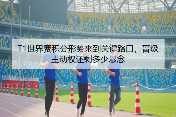 T1世界赛积分形势来到关键路口，晋级主动权还剩多少悬念